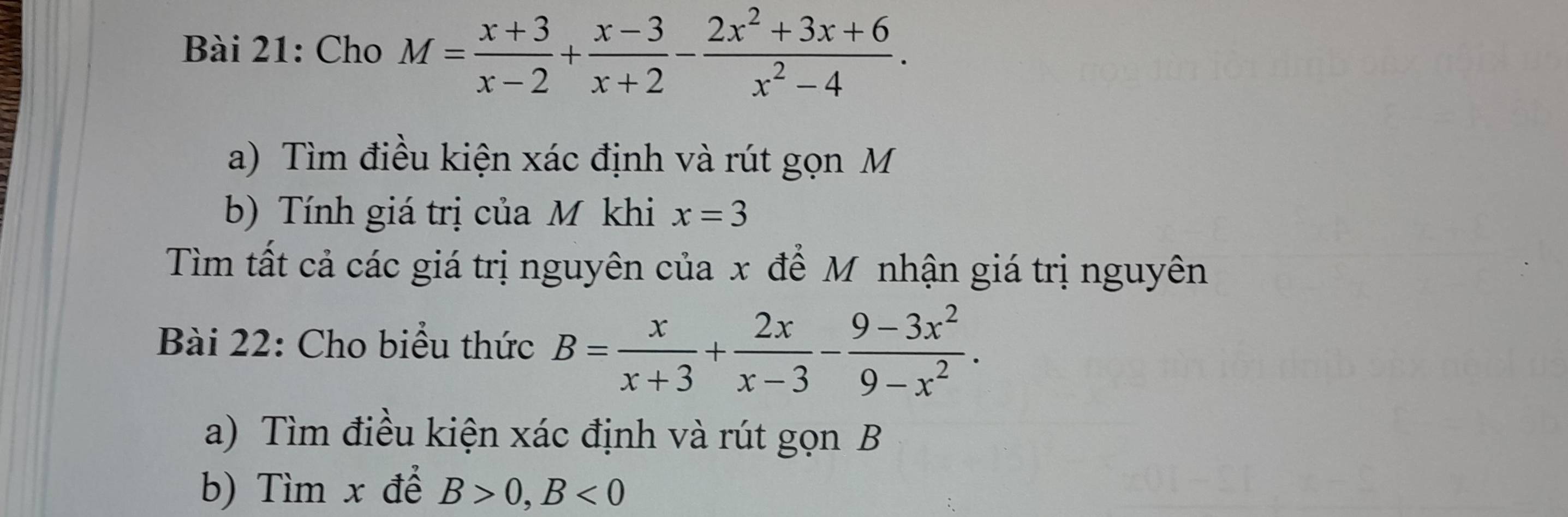 Cho M= (x+3)/x-2 + (x-3)/x+2 - (2x^2+3x+6)/x^2-4 . 
a) Tìm điều kiện xác định và rút gọn M
b) Tính giá trị của M khi x=3
Tìm tất cả các giá trị nguyên của x để M nhận giá trị nguyên 
Bài 22: Cho biểu thức B= x/x+3 + 2x/x-3 - (9-3x^2)/9-x^2 . 
a) Tìm điều kiện xác định và rút gọn B
b) Tìm x để B>0, B<0</tex>