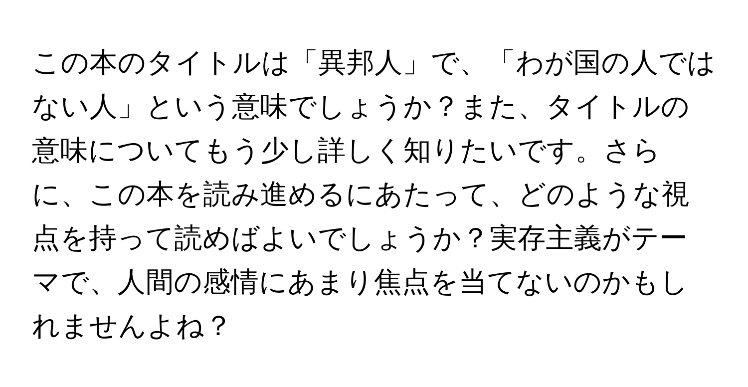 この本のタイトルは「異邦人」で、「わが国の人ではない人」という意味でしょうか？また、タイトルの意味についてもう少し詳しく知りたいです。さらに、この本を読み進めるにあたって、どのような視点を持って読めばよいでしょうか？実存主義がテーマで、人間の感情にあまり焦点を当てないのかもしれませんよね？