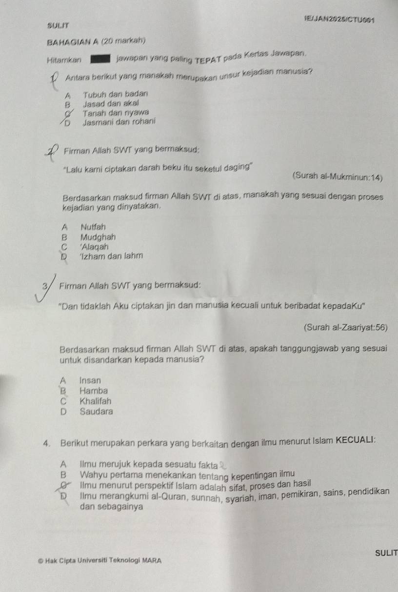 IE/JAN2025/CTU001
SULIT
BAHAGIAN A (20 markah)
Hitamkan jawapan yang paling TEPAT pada Kerlas Jawapan.
Antara berikut yang manakah merupakan unsur kejadian manusia?
A Tubuh dan badan
B Jasad dan akal
Tanah dan nyawa
D Jasmani dan rohani
Firman Allah SWT yang bermaksud:
'Lalu kami ciptakan darah beku itu seketul daging' (Surah al-Mukminun:14)
Berdasarkan maksud firman Allah SWT di atas, manakah yang sesuai dengan proses
kejadian yang dinyatakan.
A Nutfah
B Mudghah
C 'Alaqah
D ‘Izham dan lahm
3 Firman Allah SWT yang bermaksud:
''Dan tidaklah Aku ciptakan jin dan manusia kecuali untuk beribadat kepadaKu''
(Surah al-Zaariyat:56)
Berdasarkan maksud firman Allah SWT di atas, apakah tanggungjawab yang sesuai
untuk disandarkan kepada manusia?
A Insan
B Hamba
C Khalifah
D Saudara
4. Berikut merupakan perkara yang berkaitan dengan ilmu menurut Islam KECUALI:
A Ilmu merujuk kepada sesuatu fakta
B Wahyu pertama menekankan tentang kepentingan ilmu
Ilmu menurut perspektif Islam adalah sifat, proses dan hasil
D llmu merangkumi al-Quran, sunnah, syariah, iman, pemikiran, sains, pendidikan
dan sebagainya
@ Hak Cipta Universiti Teknologi MARA SULIT