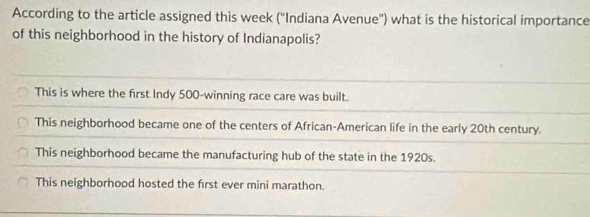 According to the article assigned this week (''Indiana Avenue'') what is the historical importance
of this neighborhood in the history of Indianapolis?
This is where the first Indy 500 -winning race care was built.
This neighborhood became one of the centers of African-American life in the early 20th century.
This neighborhood became the manufacturing hub of the state in the 1920s.
This neighborhood hosted the first ever mini marathon.