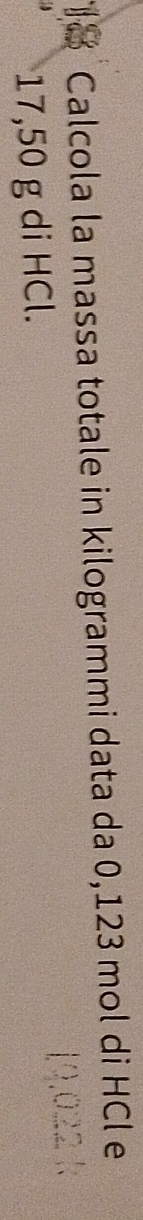 Calcola la massa totale in kilogrammi data da 0,123 mol di HCl e
17,50 g di HCl.