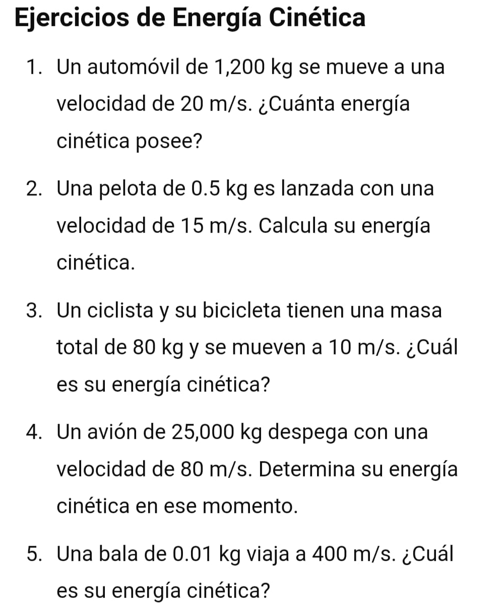 Ejercicios de Energía Cinética 
1. Un automóvil de 1,200 kg se mueve a una 
velocidad de 20 m/s. ¿Cuánta energía 
cinética posee? 
2. Una pelota de 0.5 kg es lanzada con una 
velocidad de 15 m/s. Calcula su energía 
cinética. 
3. Un ciclista y su bicicleta tienen una masa 
total de 80 kg y se mueven a 10 m/s. ¿Cuál 
es su energía cinética? 
4. Un avión de 25,000 kg despega con una 
velocidad de 80 m/s. Determina su energía 
cinética en ese momento. 
5. Una bala de 0.01 kg viaja a 400 m/s. ¿Cuál 
es su energía cinética?