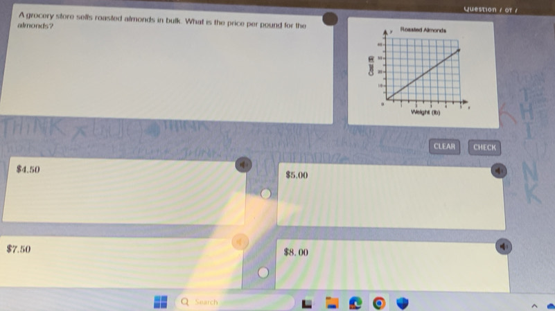 Question / or /
A grocery store sells roasted almonds in bulk. What is the price per pound for the 
almonds?
CLEAR CHECK
$4.50 $5.00
$7.50 $8.00
Search