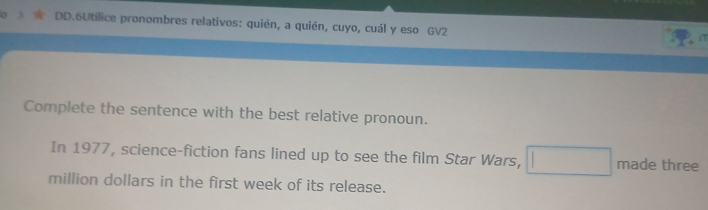 DD.6Utilice pronombres relativos: quién, a quién, cuyo, cuál y eso GV2 
in 
Complete the sentence with the best relative pronoun. 
In 1977, science-fiction fans lined up to see the film Star Wars, □ made three 
million dollars in the first week of its release.