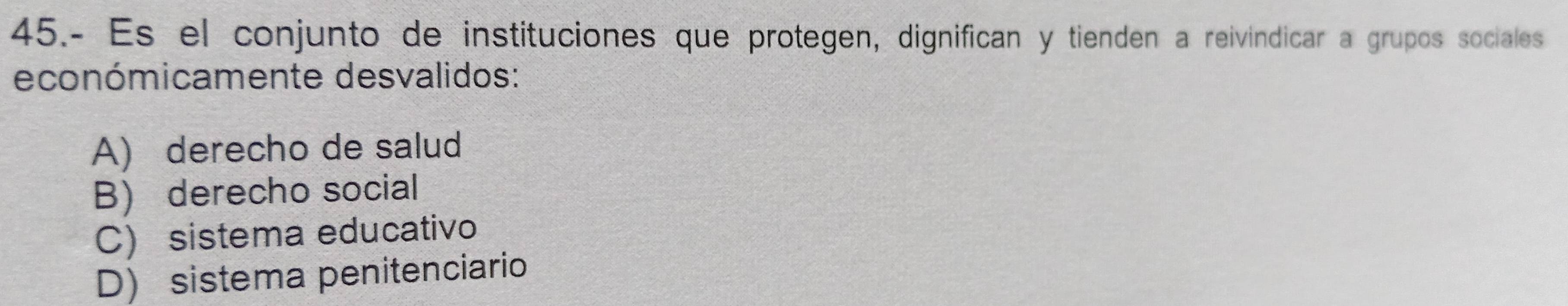 45.- Es el conjunto de instituciones que protegen, dignifican y tienden a reivindicar a grupos sociales
económicamente desvalidos:
A) derecho de salud
B derecho social
C) sistema educativo
D) sistema penitenciario