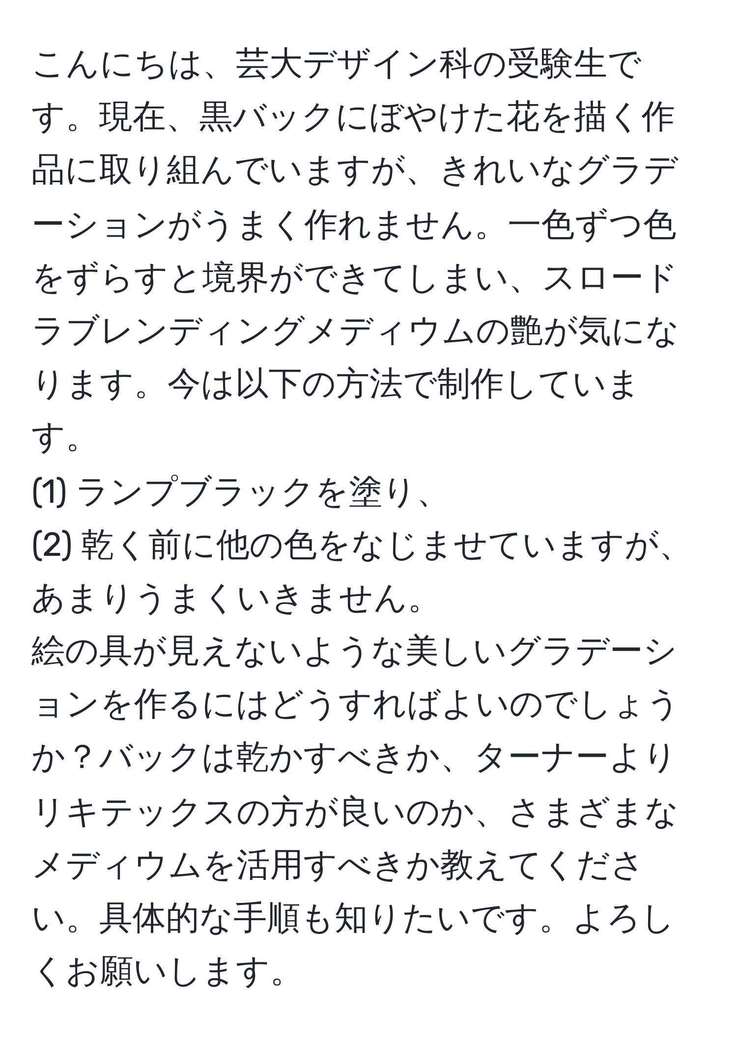 こんにちは、芸大デザイン科の受験生です。現在、黒バックにぼやけた花を描く作品に取り組んでいますが、きれいなグラデーションがうまく作れません。一色ずつ色をずらすと境界ができてしまい、スロードラブレンディングメディウムの艶が気になります。今は以下の方法で制作しています。  
(1) ランプブラックを塗り、  
(2) 乾く前に他の色をなじませていますが、あまりうまくいきません。  
絵の具が見えないような美しいグラデーションを作るにはどうすればよいのでしょうか？バックは乾かすべきか、ターナーよりリキテックスの方が良いのか、さまざまなメディウムを活用すべきか教えてください。具体的な手順も知りたいです。よろしくお願いします。