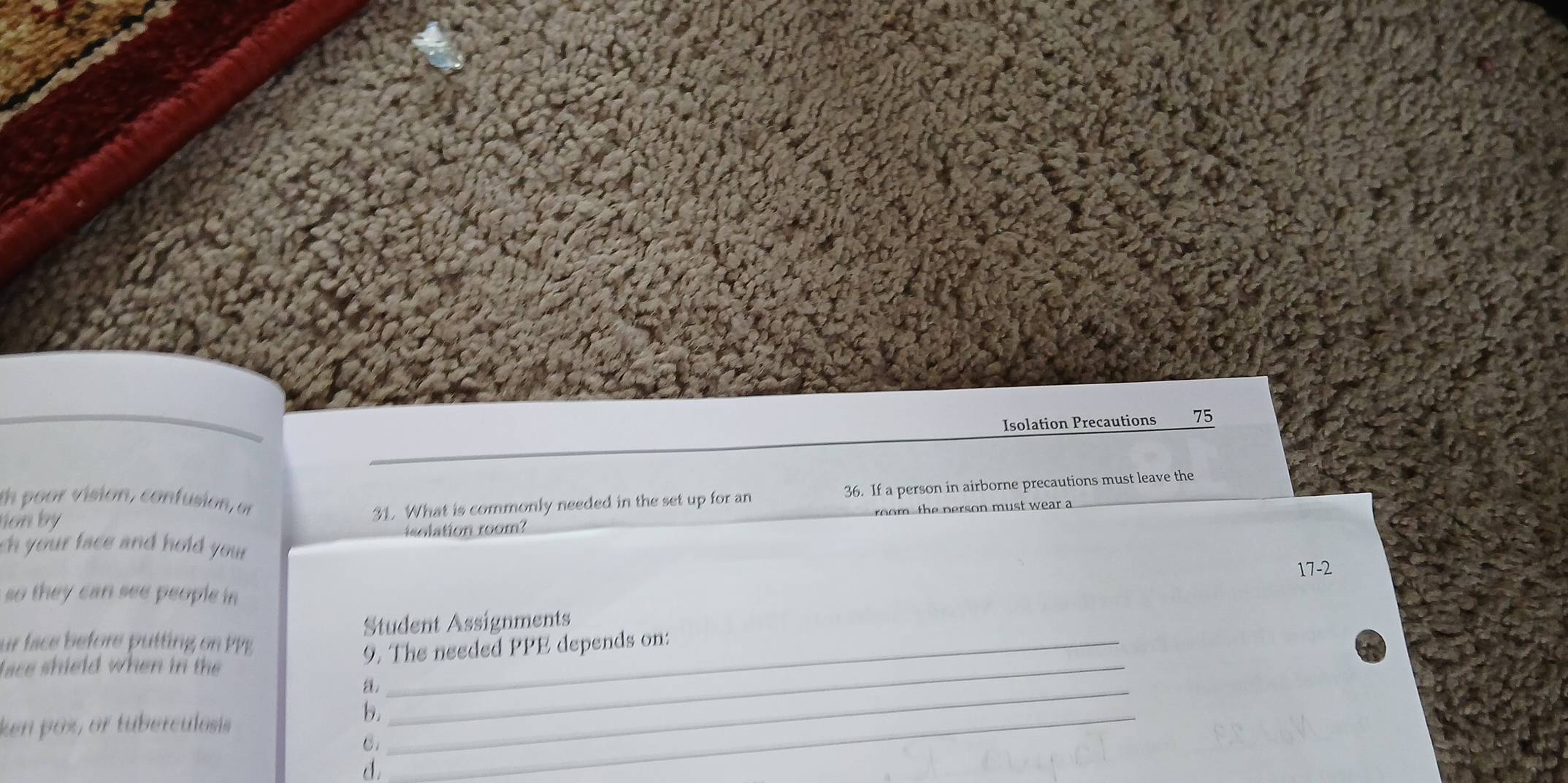 Isolation Precautions 75 
tion by 31. What is commonly needed in the set up for an 36. If a person in airborne precautions must leave the 
th poor vision, confusion, of 
isolation room? t e pers o n must wear a 
ch your face and hold you r 17-2
so they can see people in 
_ 
ur face before putting o Pg Student Assignments 
lace shield when in th 9. The needed PPE depends on: 
a._ 
ken poz, or tuberculosis 
b._ 
C. 
d.
