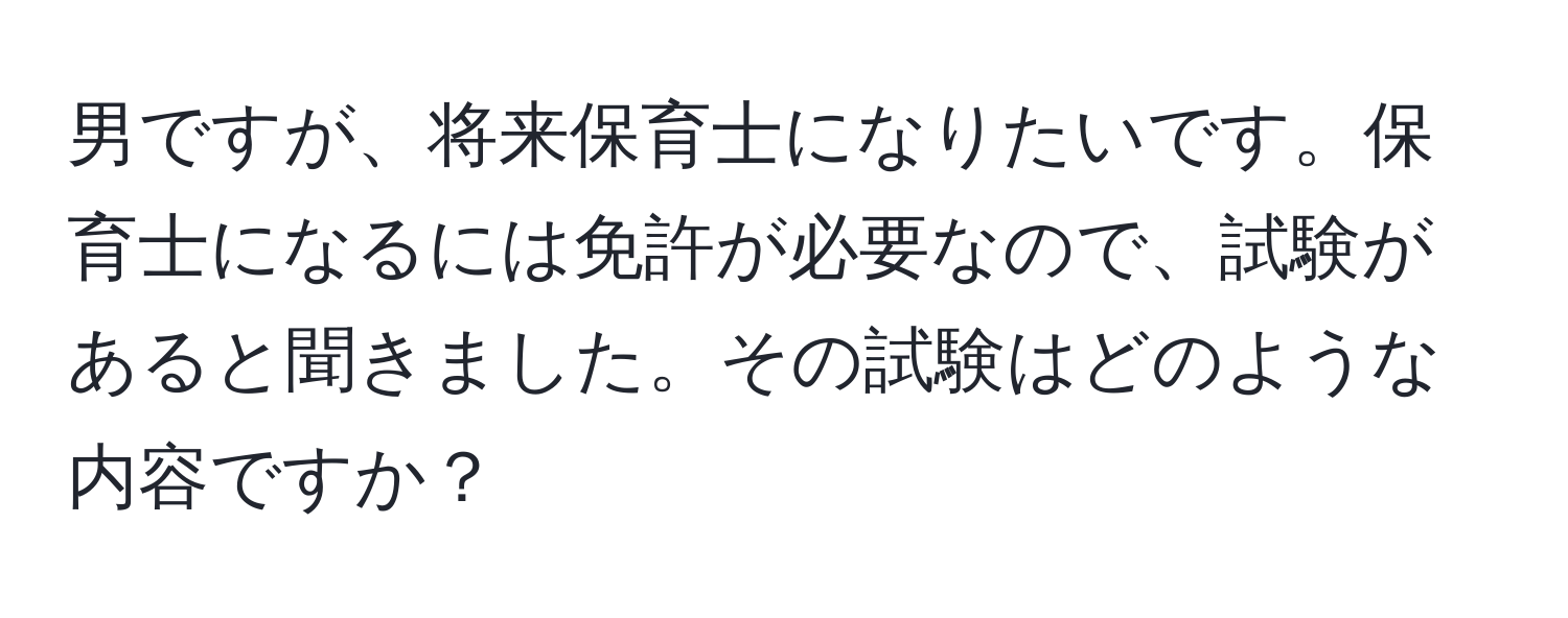 男ですが、将来保育士になりたいです。保育士になるには免許が必要なので、試験があると聞きました。その試験はどのような内容ですか？