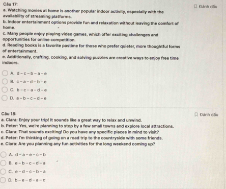 Watching movies at home is another popular indoor activity, especially with the Đánh dấu
availability of streaming platforms.
b. Indoor entertainment options provide fun and relaxation without leaving the comfort of
home.
c. Many people enjoy playing video games, which offer exciting challenges and
opportunities for online competition.
d. Reading books is a favorite pastime for those who prefer quieter, more thoughtful forms
of entertainment.
e. Additionally, crafting, cooking, and solving puzzles are creative ways to enjoy free time
indoors.
A. d-c-b-a-e
B. c-a-d-b-e
C. b-c-a-d-e
D. a-b-c-d-e
Câu 18
a. Clara: Enjoy your trip! It sounds like a great way to relax and unwind. Đánh dấu
b. Peter: Yes, we're planning to stop by a few small towns and explore local attractions.
c. Clara: That sounds exciting! Do you have any specific places in mind to visit?
d. Peter: I'm thinking of going on a road trip to the countryside with some friends.
e. Clara: Are you planning any fun activities for the long weekend coming up?
A. d-a-e-c-b
B. e-b-c-d-a
C. e-d-c-b-a
D. b-e-d-a-c
