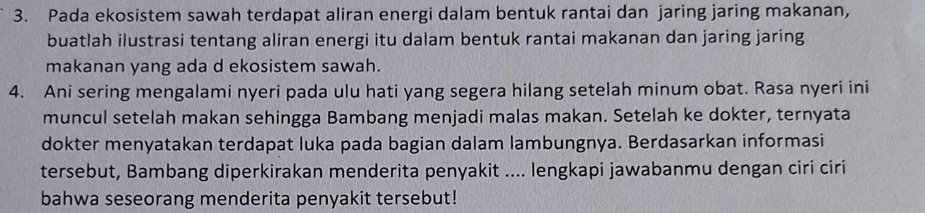 Pada ekosistem sawah terdapat aliran energi dalam bentuk rantai dan jaring jaring makanan, 
buatlah ilustrasi tentang aliran energi itu dalam bentuk rantai makanan dan jaring jaring 
makanan yang ada d ekosistem sawah. 
4. Ani sering mengalami nyeri pada ulu hati yang segera hilang setelah minum obat. Rasa nyeri ini 
muncul setelah makan sehingga Bambang menjadi malas makan. Setelah ke dokter, ternyata 
dokter menyatakan terdapat luka pada bagian dalam lambungnya. Berdasarkan informasi 
tersebut, Bambang diperkirakan menderita penyakit .... lengkapi jawabanmu dengan ciri ciri 
bahwa seseorang menderita penyakit tersebut!