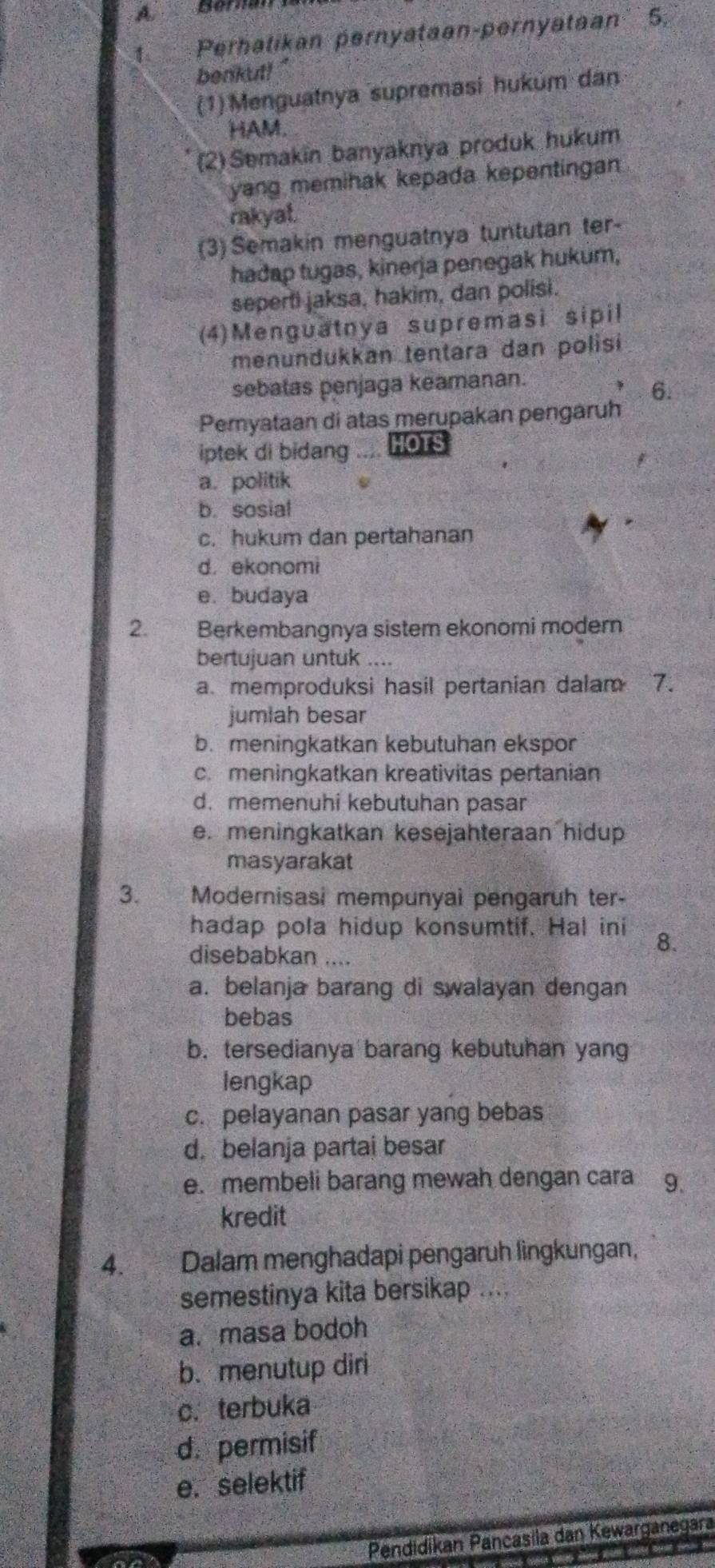 A Béran
1. Perhatikan pernyataan-pernyataan 5.
benkut! "
(1)Menguatnya supremasi hukum dan
HAM.
(2) Semakin banyaknya produk hukum
yang memihak kepada kepentingan
rakyat.
(3) Semakin menguatnya tuntutan ter-
hadap tugas, kinerja penegak hukum,
seperti jaksa, hakim, dan polisi.
(4)Menguatnya supremasi sipil
menundukkan tentara dan polisi
sebatas penjaga keamanan.
6.
Pemyataan di atas merupakan pengaruh
iptek di bidang A    HOTS
a. politik
b. sosial
c. hukum dan pertahanan
d. ekonomi
e. budaya
2. Berkembangnya sistem ekonomi modern
bertujuan untuk ....
a memproduksi hasil pertanian dalam 7.
jumlah besar
b. meningkatkan kebutuhan ekspor
c. meningkatkan kreativitas pertanian
d. memenuhi kebutuhan pasar
e. meningkatkan kesejahteraan hidup
masyarakat
3. A  Modernisasi mempunyai pengaruh ter-
hadap pola hidup konsumtif. Hal ini 8.
disebabkan ....
a. belanja barang di swalayan dengan
bebas
b. tersedianya barang kebutuhan yang
lengkap
c. pelayanan pasar yang bebas
d. belanja partai besar
e. membeli barang mewah dengan cara 9.
kredit
4. Dalam menghadapi pengaruh lìngkungan,
semestinya kita bersikap ....
a. masa bodoh
b. menutup diri
c. terbuka
d. permisif
e. selektif
Pendidikan Pançasila dan Kewarganegara