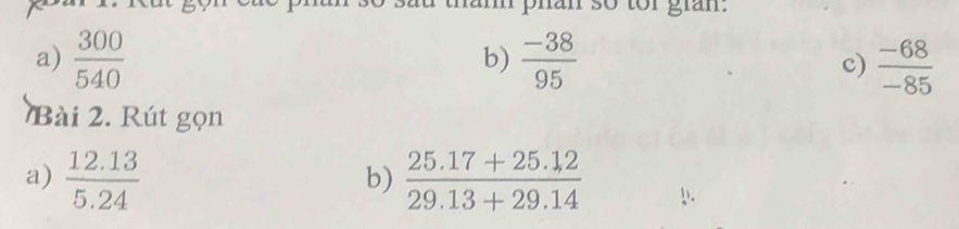 so tor gran. 
b) 
a)  300/540   (-38)/95   (-68)/-85 
c) 
Bài 2. Rú t gọn 
b) 
a)  (12.13)/5.24   (25.17+25.12)/29.13+29.14 !.