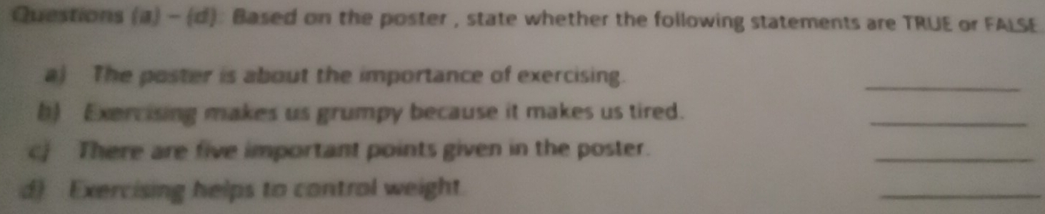 Questions (a) - (d): Based on the poster , state whether the following statements are TRUE or FALSE 
a) The poster is about the importance of exercising. 
_ 
b) Exercising makes us grumpy because it makes us tired. 
_ 
cj There are five important points given in the poster. 
_ 
d) Exercising helps to control weight. 
_