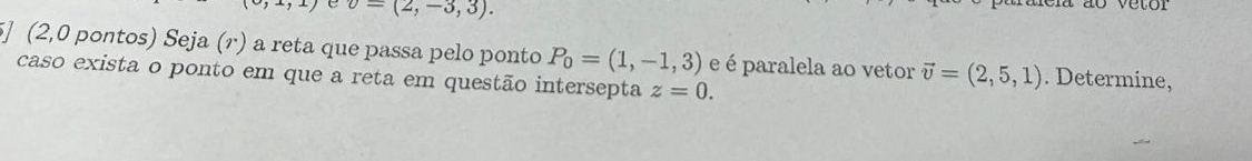 v=(2,-3,3). 
5] (2,0 pontos) Seja (r) a reta que passa pelo ponto P_0=(1,-1,3) e é paralela ao vetor vector v=(2,5,1). Determine, 
caso exista o ponto em que a reta em questão intersepta z=0.