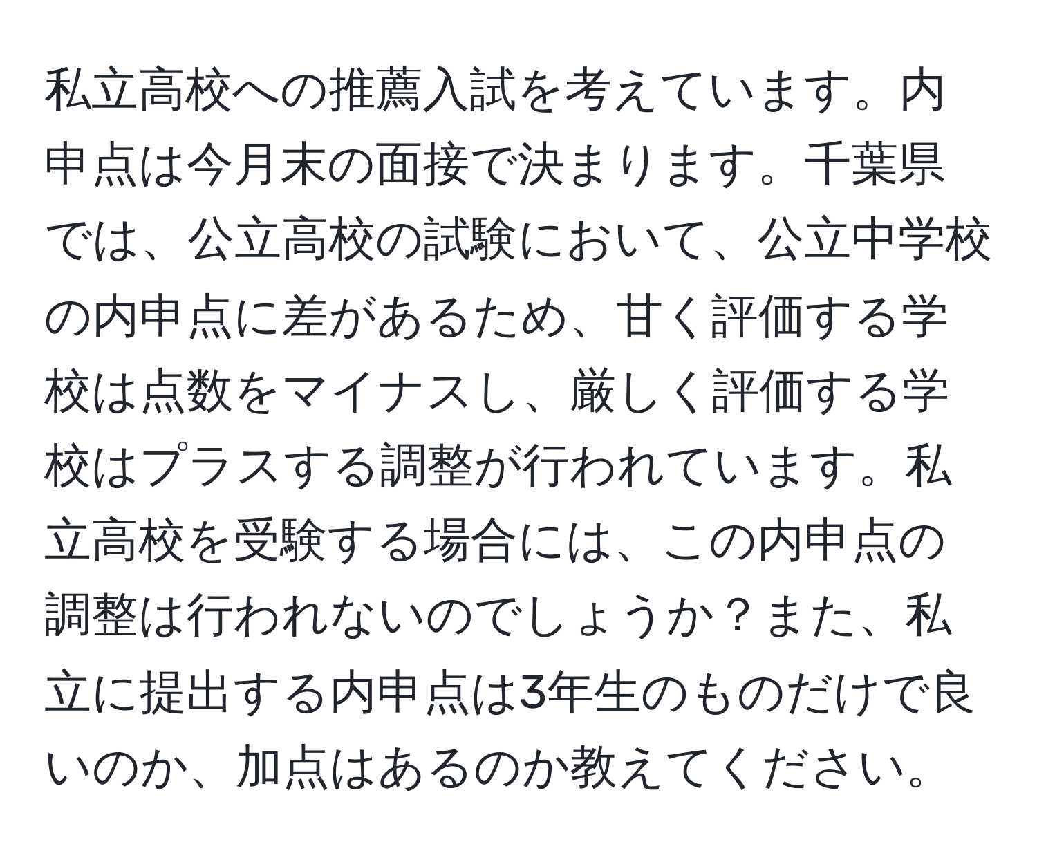 私立高校への推薦入試を考えています。内申点は今月末の面接で決まります。千葉県では、公立高校の試験において、公立中学校の内申点に差があるため、甘く評価する学校は点数をマイナスし、厳しく評価する学校はプラスする調整が行われています。私立高校を受験する場合には、この内申点の調整は行われないのでしょうか？また、私立に提出する内申点は3年生のものだけで良いのか、加点はあるのか教えてください。