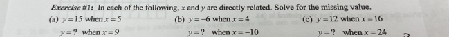 Exercise #1: In each of the following, x and y are directly related. Solve for the missing value. 
(a) y=15 when x=5 (b) y=-6 when x=4 (c) y=12 when x=16
y= ? when x=9 y= ? when x=-10 y= ? when x=24