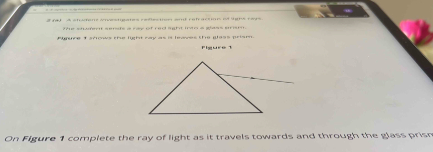 2 (a) A student investigates reflection and refraction of light rays. 
The student sends a ray of red light into a glass prism. 
Figure 1 shows the light ray as it leaves the glass prism. 
Figure 1 
On Figure 1 complete the ray of light as it travels towards and through the glass prism