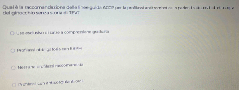 Qual è la raccomandazione delle linee guida ACCP per la profilassi antitrombotica in pazienti sottoposti ad artroscopia
del ginocchio senza storia di TEV?
Uso esclusivo di calze a compressione graduata
Profilassi obbligatoria con EBPM
Nessuna profilassi raccomandata
Profilassi con anticoagulanti orali