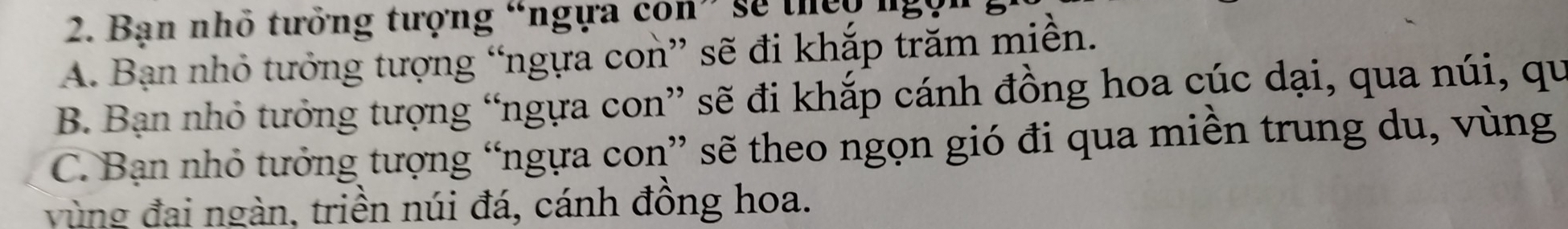 Bạn nhỏ tưởng tượng “ngựa con” sẽ they ngọ
A. Bạn nhỏ tưởng tượng “ngựa con” sẽ đi khắp trăm miền.
B. Bạn nhỏ tưởng tượng “ngựa con” sẽ đi khắp cánh đồng hoa cúc dại, qua núi, qu
C. Bạn nhỏ tưởng tượng “ngựa con” sẽ theo ngọn gió đi qua miền trung du, vùng
vùng đai ngàn, triền núi đá, cánh đồng hoa.