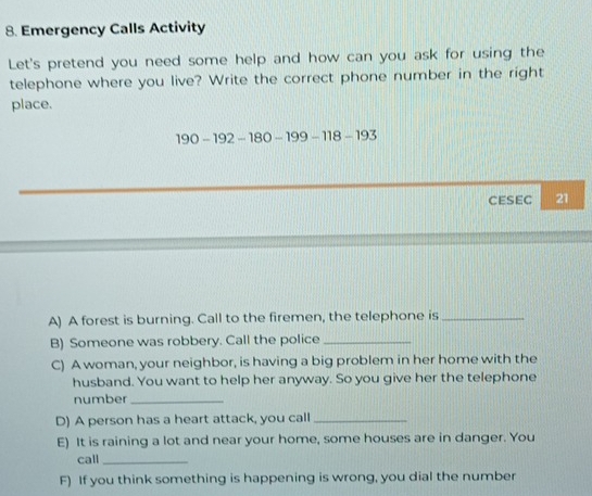 Emergency Calls Activity 
Let's pretend you need some help and how can you ask for using the 
telephone where you live? Write the correct phone number in the right 
place.
190-192-180-199-118-193
CESEC 21 
A) A forest is burning. Call to the firemen, the telephone is_ 
B) Someone was robbery. Call the police_ 
C) A woman, your neighbor, is having a big problem in her home with the 
husband. You want to help her anyway. So you give her the telephone 
number_ 
D) A person has a heart attack, you call_ 
E) It is raining a lot and near your home, some houses are in danger. You 
call_ 
F) If you think something is happening is wrong, you dial the number