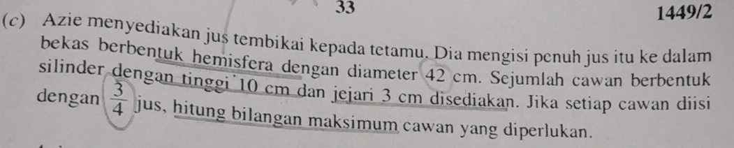 33 
1449/2 
(c) Azie menyediakan jus tembikai kepada tetamu. Dia mengisi penuh jus itu ke dalam 
bekas berbentuk hemisfera dengan diameter 42 cm. Sejumlah cawan berbentuk 
silinder dengan tinggi 10 cm dan jejari 3 cm disediakan. Jika setiap cawan diisi 
dengan  3/4  jus, hitung bilangan maksimum cawan yang diperlukan.