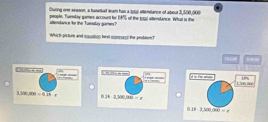 During one season, a baseball team has a lotal attendance of about 3,500,000
people. Tuesday games account for 18% of the total attendance. What is the
allendance for the Tuesday games?
Which picture and equation best represent the problem?
D( ()
x is the whole 18%
  
on & Toroda y
3,500,000
3,500,000=0.18· x
0.18-3,500,000=x