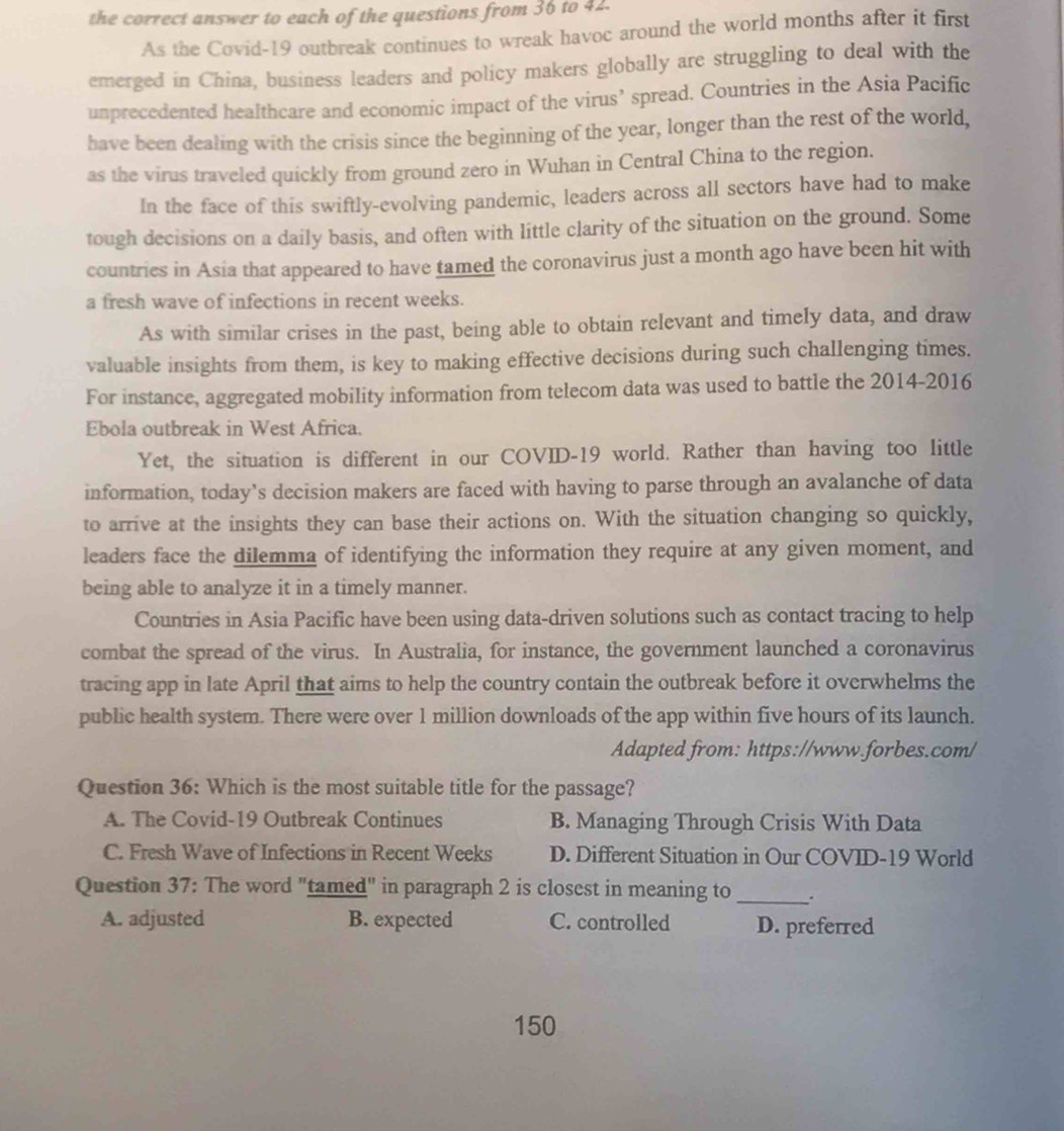 the correct answer to each of the questions from 36 to 42.
As the Covid-19 outbreak continues to wreak havoc around the world months after it first
emerged in China, business leaders and policy makers globally are struggling to deal with the
unprecedented healthcare and economic impact of the virus’ spread. Countries in the Asia Pacific
have been dealing with the crisis since the beginning of the year, longer than the rest of the world,
as the virus traveled quickly from ground zero in Wuhan in Central China to the region.
In the face of this swiftly-evolving pandemic, leaders across all sectors have had to make
tough decisions on a daily basis, and often with little clarity of the situation on the ground. Some
countries in Asia that appeared to have tamed the coronavirus just a month ago have been hit with
a fresh wave of infections in recent weeks.
As with similar crises in the past, being able to obtain relevant and timely data, and draw
valuable insights from them, is key to making effective decisions during such challenging times.
For instance, aggregated mobility information from telecom data was used to battle the 2014-2016
Ebola outbreak in West Africa.
Yet, the situation is different in our COVID-19 world. Rather than having too little
information, today’s decision makers are faced with having to parse through an avalanche of data
to arrive at the insights they can base their actions on. With the situation changing so quickly,
leaders face the dilemma of identifying the information they require at any given moment, and
being able to analyze it in a timely manner.
Countries in Asia Pacific have been using data-driven solutions such as contact tracing to help
combat the spread of the virus. In Australia, for instance, the government launched a coronavirus
tracing app in late April that aims to help the country contain the outbreak before it overwhelms the
public health system. There were over 1 million downloads of the app within five hours of its launch.
Adapted from: https://www.forbes.com/
Question 36: Which is the most suitable title for the passage?
A. The Covid-19 Outbreak Continues B. Managing Through Crisis With Data
C. Fresh Wave of Infections in Recent Weeks D. Different Situation in Our COVID-19 World
Question 37: The word "tamed" in paragraph 2 is closest in meaning to_
A. adjusted B. expected C. controlled D. preferred
150