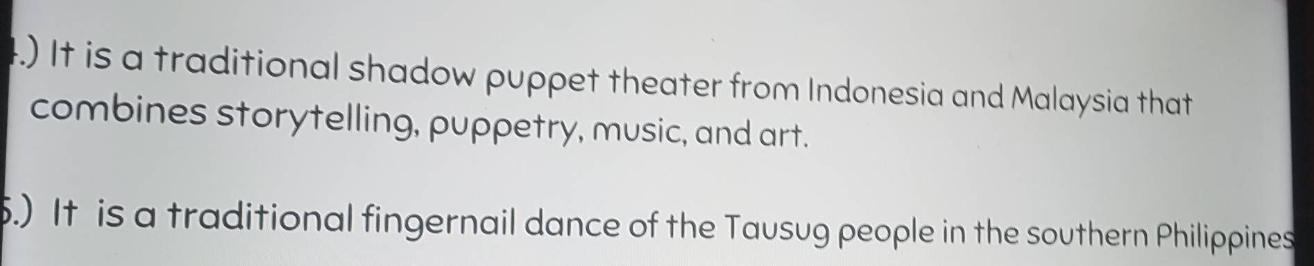 .) It is a traditional shadow puppet theater from Indonesia and Malaysia that
combines storytelling, puppetry, music, and art.
.) It is a traditional fingernail dance of the Tausug people in the southern Philippines