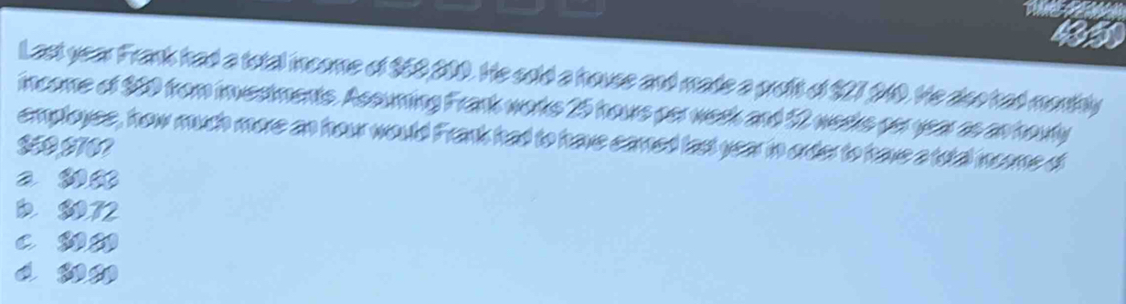 Last year Frank had a total income of $58 210. He sold a house and made a proft of $27 240. He doo had monthly
income of 950 from investments. Assuming Frank works 25 hours per week and 12 weeks per year as an houty
employes, how much more an hour would Frank had to have camed last year in order to have a total income di
IO HT0
a 38
D 8072
c ww
d nn