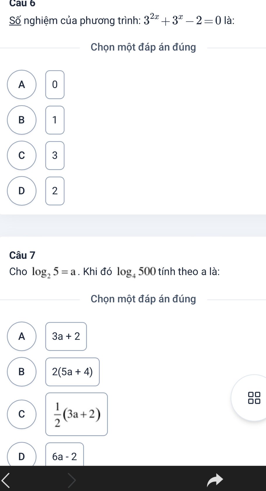 Cau 6
Số nghiệm của phương trình: 3^(2x)+3^x-2=0 là:
Chọn một đáp án đúng
A 0
B 1
C 3
D 2
Câu 7
Cho log _25=a. Khi đó log _4500 tính theo a là:
Chọn một đáp án đúng
A 3a+2
B 2(5a+4)
C  1/2 (3a+2)
D 6a-2