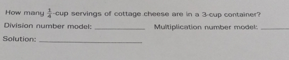 How many  1/4  -cup servings of cottage cheese are in a 3 -cup container?
Division number model: _Multiplication number model:_
Solution:_