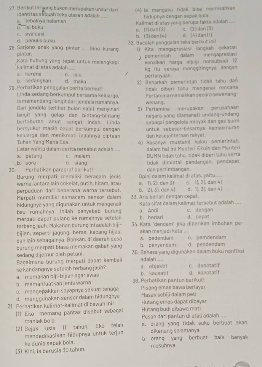 Berikut ini yang bukon merupakan unsur dari (4) la mengaku tidak bisa memisahkan
identitas sebuah teks ulasan adalah ....
a. tebainya halaman hidupnya dengan sepak bola.
b isi buku Kalimat di atas yang berupa fakta adalah ....
c. evaluasi a. (1)dan(2) c. (2)dan(3)
b. (3)dan(4)
d. penulis buku d. (4) dan (1)
32. Bacalah penggalan teks berikut ini!
28.Sarjono anak yang pintar . Gino kurang 1) Kita mengapresiasi langkah cekatan
pintar.
Kata hubung yang tepat untuk melengkapi  pemerintah dalam mengapresiasi
kenaikan harga elpigi nonsubsidi 12
kalimat di atas adalah ....
a. karena c. lalu kg itu seraya menggiringnya dengan
pertanyaan.
b. sedangkan d. maka 2) Benarkah pemerintah tidak tahu dan
29. Perhatikan penggalan cerita berikut! tidak diberi tahu mengenai rencana
Linda sedang berkumpul bersama keluarga, Pertamina menaikkan secara sewenang-
ia memandangi langit dari jendela rumahnya. wenang.
Dari jendela terlihat bulan sabit menyinari 3) Pertamina merupakan perusahaan
langit yang gelap dan bintang-bintang negara yang diamanati undang-undang
bertaburan amat sangat indah. Linda sebagai pengelola minyak dan gas bumi
bersyukur masih dapat berkumpul dengan untuk sebesar-besarnya kemakmuran
keluarga dan menikmati indahnya ciptaan dan kesejahteraan rakyat.
Tuhan Yang Maha Esa. 4) Rasanya mustahil kalau pemerintah.
Latar waktu dalam cerita tersebut adalah .... dalam hal ini Menteri Ekuin dan Menteri
a. petang c. malam BUMN tidak tahu, tidak diberi tahu serta
b. sore dà siang tidak dimintai pandangan, pendapat.
30. Perhatikan paragraf berikut! dan pertimbangan.
Burung merpati memiliki beragam jenis Opini dalam kalimat di atas, yaitu ....
warna, antara lain cokelat, putih, hitam, atau a. 1), 2), dan 3) c. 1), 2), dan 4)
perpaduan dari beberapa warna tersebut. b. 2), 3), dan 4) d. 1), 3), dan 4)
Merpati memiliki semacam sensor dalam 33. Aris berlari dengan cepat.
hidungnya yang digunakan untuk mengenali Kata sifat dalam kalimat tersebut adalah ....
bau rumahnya. Inilah penyebab burung a. Andi c. dengan
merpati dapat pulang ke rumahnya setelah b. berlari d. cepat
terbang jauh. Makanan burung ini adalah biji- 34. Kata ''dendam'' jika diberikan imbuhan pe-
bijian, seperti jagung, beras, kacang hijau, akan menjadi kata ....
dan lain sebagainya. Bahkan, di daerah desa a. pedendam c. pemdendam
burung merpati biasa memakan gabah yang b. penyendam d. pendendam
sedang dijemur oleh petani. 35. Bahasa yang digunakan dalam buku nonfiksi
Bagaimana burung merpati dapat kembali adalah ....
ke kandangnya setelah terbang jauh? a. objektif c. denotatif
b. kausatif
a. memakan biji-bijian agar awas d. konotatif
b. memanfaatkan jenis warna 36. Perhatikan pantun berikut!
c. mengepakkan sayapnya sekuat tenaga Pisang emas bawa berlayar
d. menggunakan sensor dalam hidungnya Masak sebiji dalam peti
31. Perhatikan kalimat-kalimat di bawah ini! Hutang emas dapat dibayar
(1) Eko memang pantas disebut sebagai Hutang budi dibawa mati
maniak bola. Pesan dari pantun di atas adalah ....
(2) Sejak usia 11 tahun, Eko telah a. orang yang tidak suka berbuat akan
mendedikasikan hidupnya untuk terjun dikenang selamanya
b. orang yang berbuat baik banyak
ke dunia sepak bola. musuhnya
(3) Kini, ia berusia 30 tahun.