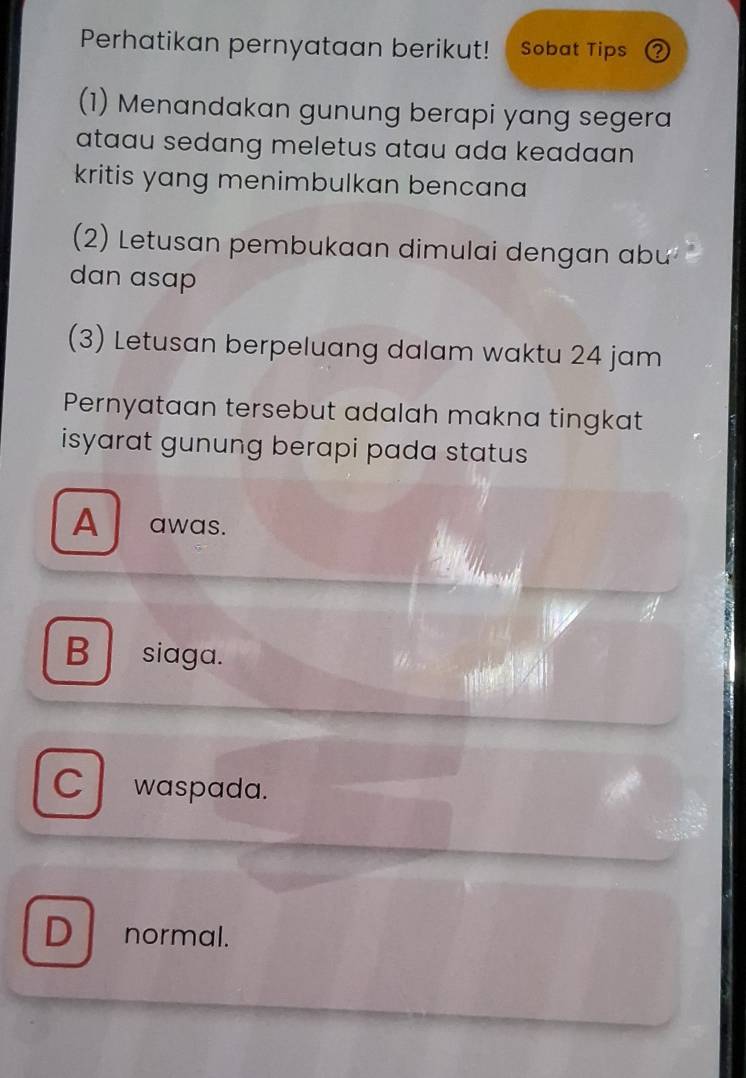 Perhatikan pernyataan berikut! Sobat Tips ②
(1) Menandakan gunung berapi yang segera
ataau sedang meletus atau ada keadaan 
kritis yang menimbulkan bencana
(2) Letusan pembukaan dimulai dengan abu
dan asap
(3) Letusan berpeluang dalam waktu 24 jam
Pernyataan tersebut adalah makna tingkat
isyarat gunung berapi pada status
A awas.
B siaga.
C waspada.
D normal.