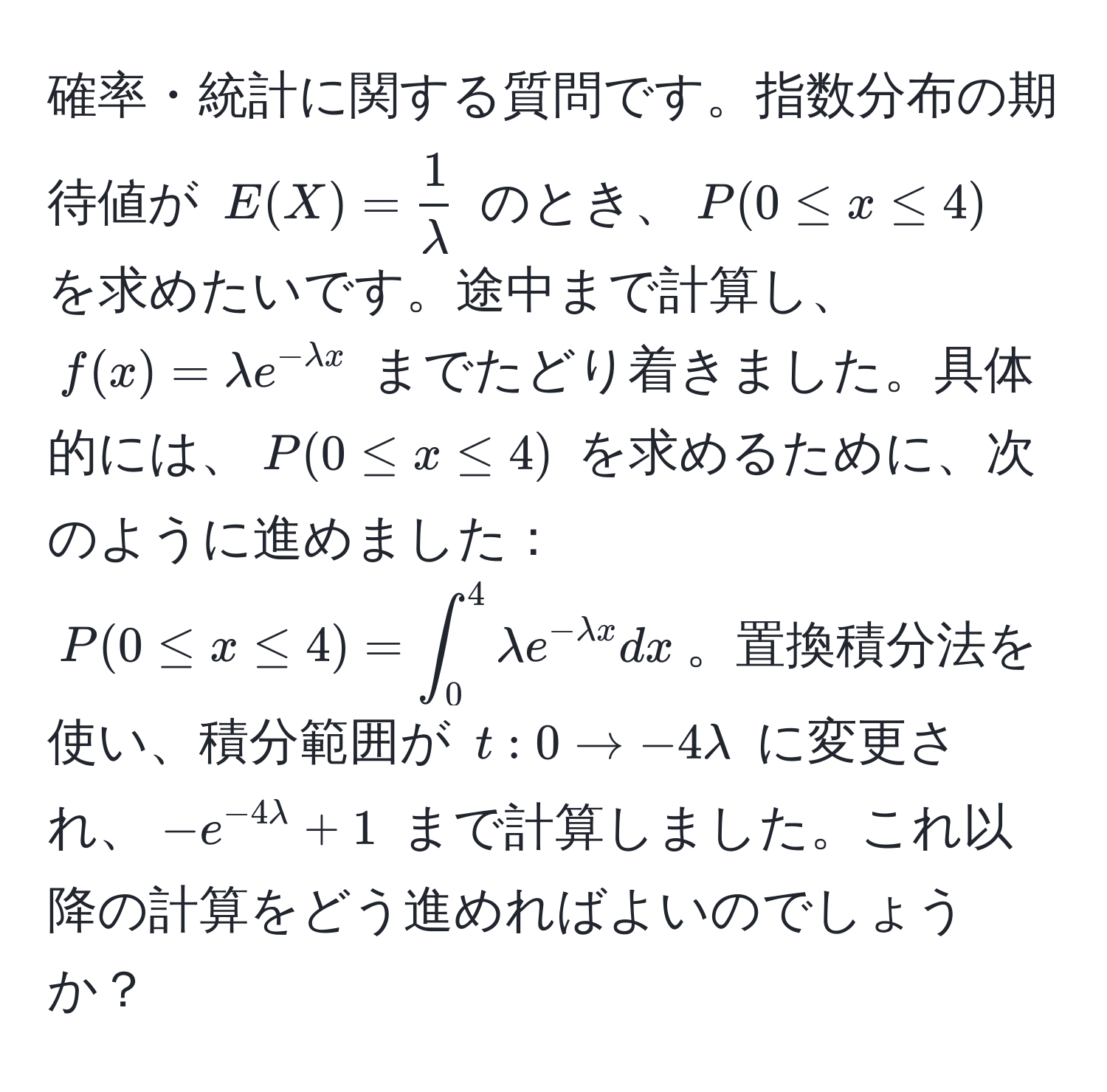 確率・統計に関する質問です。指数分布の期待値が $E(X) =  1/lambda $ のとき、$P(0 ≤ x ≤ 4)$ を求めたいです。途中まで計算し、$f(x)=lambda e^(-lambda x)$ までたどり着きました。具体的には、$P(0 ≤ x ≤ 4)$ を求めるために、次のように進めました：$P(0 ≤ x ≤ 4) = ∈t_0^(4 lambda e^-lambda x) dx$。置換積分法を使い、積分範囲が $t: 0 arrow -4lambda$ に変更され、$-e^(-4lambda) + 1$ まで計算しました。これ以降の計算をどう進めればよいのでしょうか？