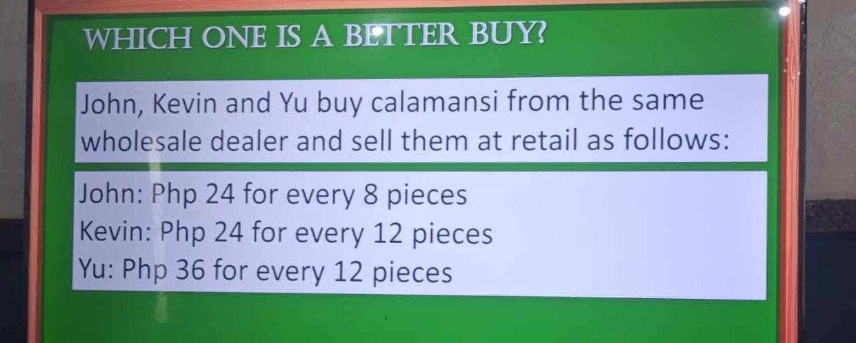 WHICH ONE IS A BETTER BUY?
John, Kevin and Yu buy calamansi from the same
wholesale dealer and sell them at retail as follows:
John: Php 24 for every 8 pieces
Kevin: Php 24 for every 12 pieces
Yu: Php 36 for every 12 pieces