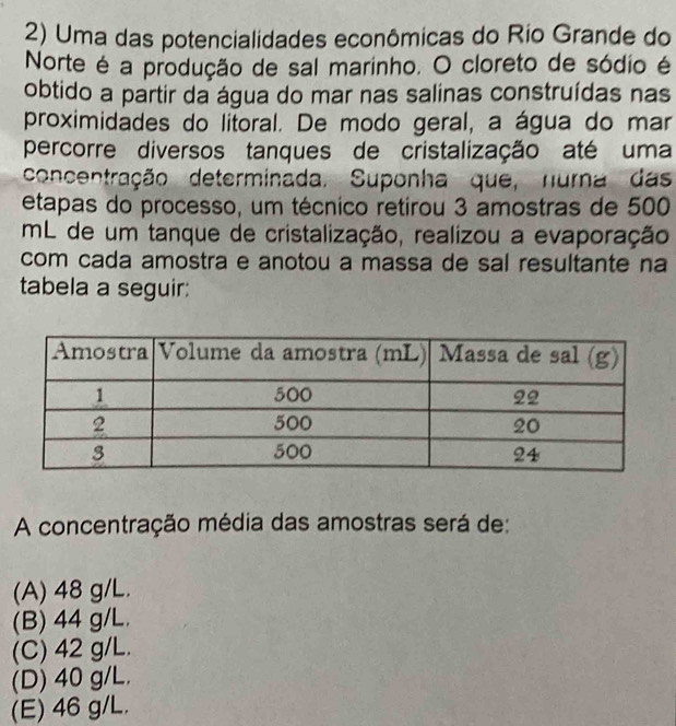 Uma das potencialidades econômicas do Rio Grande do
Norte é a produção de sal marinho. O cloreto de sódio é
obtido a partir da água do mar nas salinas construídas nas
proximidades do litoral. De modo geral, a água do mar
percorre diversos tanques de cristalização até uma
concentração determinada. Suponha que, nurna das
etapas do processo, um técnico retirou 3 amostras de 500
mL de um tanque de cristalização, realizou a evaporação
com cada amostra e anotou a massa de sal resultante na
tabela a seguir:
A concentração média das amostras será de:
(A) 48 g/L.
(B) 44 g/L.
(C) 42 g/L.
(D) 40 g/L,
(E) 46 g/L.