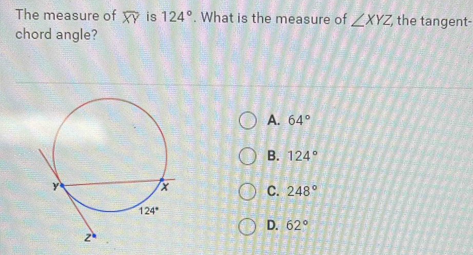 The measure of overline XY is 124°. What is the measure of ∠ XYZ the tangent-
chord angle?
A. 64°
B. 124°
C. 248°
D. 62°