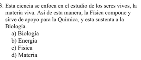 Esta ciencia se enfoca en el estudio de los seres vivos, la
materia viva. Así de esta manera, la Física compone y
sirve de apoyo para la Química, y esta sustenta a la
Biología.
a) Biología
b) Energía
c) Fisica
d) Materia