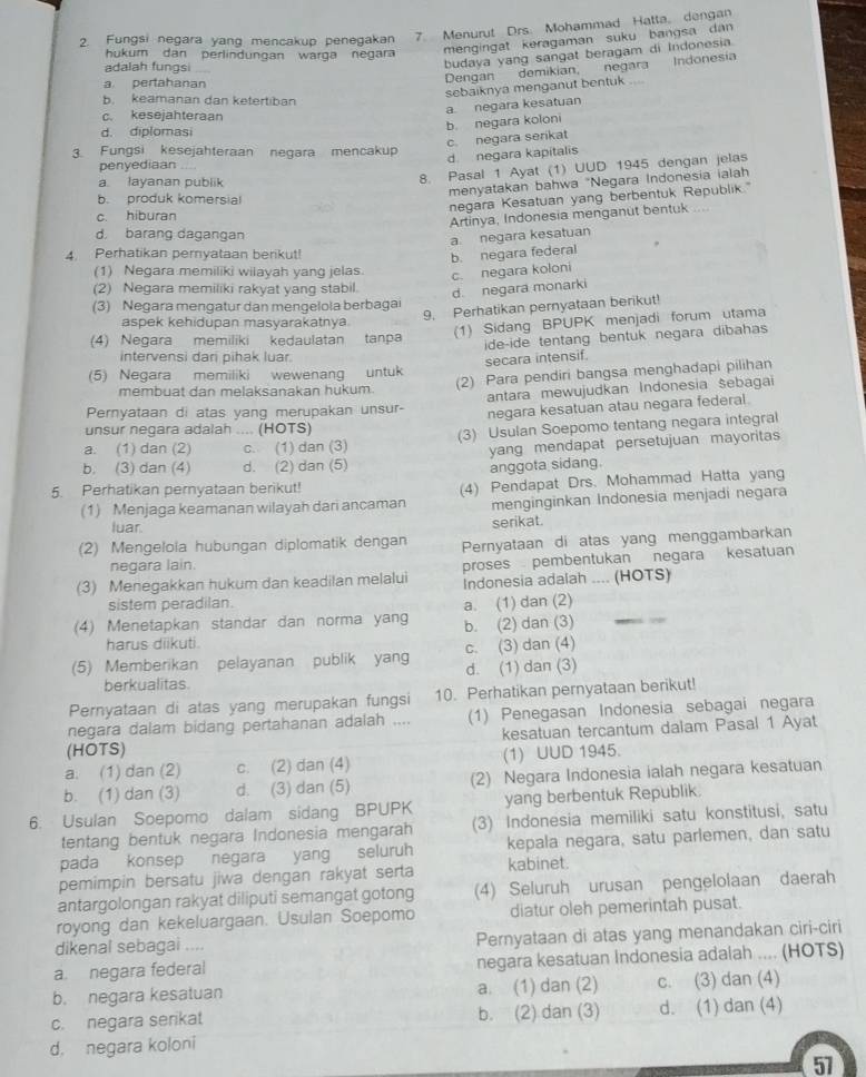 Fungsi negara yanq mencakup penegakan 7. Menurut Drs. Mohammad Hatta。 dengan
hukurn dan perlindungan warga negara
mengingat keragaman suku bangsa dan
Dengan demikian, negara Indonesia
adalah fungsi
budaya yang sangat beragam di Indonesia.
a pertahanan
sebaiknya menganut bentuk
b. keamanan dan ketertiban
c. kesejahteraan
b. negara koloni a. negara kesatuan
d. diplomasi
c. negara serikat
3. Fungsi kesejahteraan negara mencakup
d negara kapitalis
penyediaan
a layanan publik
8. Pasal 1 Ayat (1) UUD 1945 dengan jelas
menyatakan bahwa "Negara Indonesia ialah
negara Kesatuan yang berbentuk Republik."
b. produk komersial ..
c. hiburan
Artinya, Indonesia menganut bentuk
d. barang dagangan
a negara kesatuan
4. Perhatikan peryataan berikut!
b. negara federal
(1) Negara memiliki wilayah yang jelas. c. negara koloni
(2) Negara memiliki rakyat vang stabil.
d. negara monarki
(3) Negara mengatur dan mengelola berbaga
9. Perhatikan pernyataan berikut!
aspek kehidupan masyarakatnya
(1) Sidang BPUPK menjadi forum utama
(4) Negara memiliki kedaulatan tanpa ide-ide tentang bentuk negara dibahas
intervensi dari pihak luar.
secara intensif.
(2) Para pendiri bangsa menghadapi pilihan
(5) Negara memiliki wewenang untuk
membuat dan melaksanakan hukum. antara mewujudkan Indonesia šebagai
Pernyataan di atas yang merupakan unsur- negara kesatuan atau negara federal.
unsur negara adalah .... (HOTS)
a. (1) dan (2) c. (1) dan (3) (3) Usulan Soepomo tentang negara integral
b. (3) dan (4) d. (2) dan (5) yang mendapat persetujuan mayoritas 
anggota sidang.
5. Perhatikan pernyataan berikut!
(1) Menjaga keamanan wilayah dari ancaman (4) Pendapat Drs. Mohammad Hatta yang
menginginkan Indonesia menjadi negara
luar. serikat.
(2) Mengelola hubungan diplomatik dengan Pernyataan di atas yang menggambarkan
negara lain.
proses pembentukan negara kesatuan
(3) Menegakkan hukum dan keadilan melalui Indonesia adalah .... (HOTS)
sistem peradilan.
(4) Menetapkan standar dan norma yang b. (2) dan (3) a. (1) dan (2)_
harus diikuti.
(5) Memberikan pelayanan publik yang d. (1) dan (3) c. (3) dan (4)
berkualitas.
Pernyataan di atas yang merupakan fungsi 10. Perhatikan pernyataan berikut!
negara dalam bidang pertahanan adalah .... (1) Penegasan Indonesia sebagai negara
(HOTS) kesatuan tercantum dalam Pasal 1 Ayat
a. (1) dan (2) c. (2) dan (4) (1) UUD 1945.
b. (1) dan (3) d. (3) dan (5) (2) Negara Indonesia ialah negara kesatuan
6. Usulan Soepomo dalam sidang BPUPK yang berbentuk Republik.
tentang bentuk negara Indonesia mengarah (3) Indonesia memiliki satu konstitusi, satu
pada konsep negara yang seluruh kepala negara, satu parlemen, dan satu
pemimpin bersatu jiwa dengan rakyat serta kabinet.
antargolongan rakyat diliputi semangat gotong (4) Seluruh urusan pengelolaan daerah
royong dan kekeluargaan. Usulan Soepomo diatur oleh pemerintah pusat.
dikenal sebagai .... Pernyataan di atas yang menandakan ciri-ciri
a. negara federal negara kesatuan Indonesia adalah .... (HOTS)
b. negara kesatuan a. (1) dan (2) c. (3) dan (4)
c. negara serikat b. (2) dan (3) d. (1) dan (4)
d. negara koloni
57