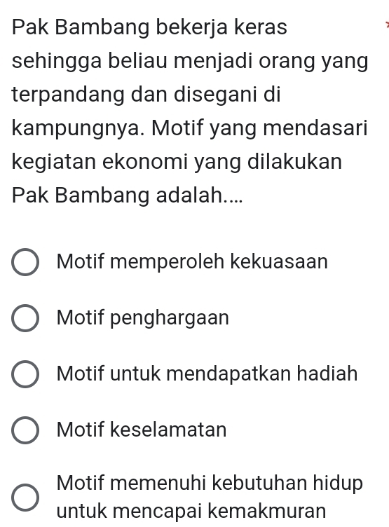 Pak Bambang bekerja keras
sehingga beliau menjadi orang yang
terpandang dan disegani di
kampungnya. Motif yang mendasari
kegiatan ekonomi yang dilakukan
Pak Bambang adalah....
Motif memperoleh kekuasaan
Motif penghargaan
Motif untuk mendapatkan hadiah
Motif keselamatan
Motif memenuhi kebutuhan hidup
untuk mencapai kemakmuran