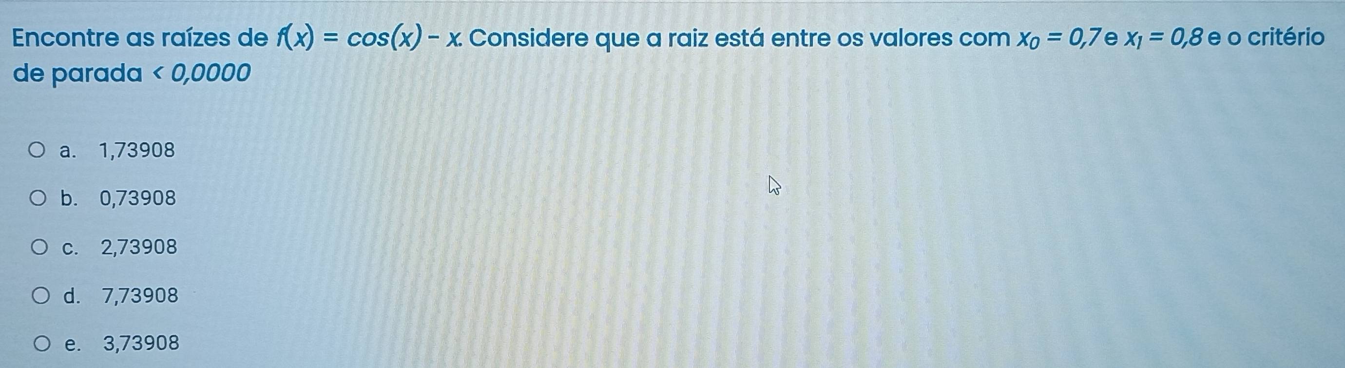 Encontre as raízes de f(x)=cos (x)-x. Considere que a raiz está entre os valores com x_0=0,7 e x_1=0,8 e o critério
de parada < 0,0000
a. 1,73908
b. 0,73908
c. 2,73908
d. 7,73908
e. 3,73908