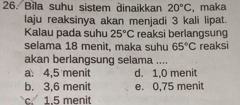 Bila suhu sistem dinaikkan 20°C , maka
laju reaksinya akan menjadi 3 kali lipat.
Kalau pada suhu 25°C reaksi berlangsung
selama 18 menit, maka suhu 65°C reaksi
akan berlangsung selama ....
a 4,5 menit d. 1,0 menit
b. 3,6 menit e. 0,75 menit
c. 1,5 menit