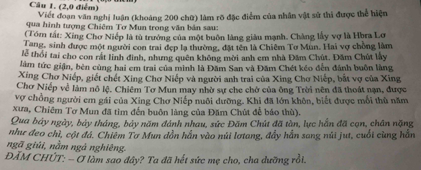 (2,0 điểm) 
Viết đoạn văn nghị luận (khoảng 200 chữ) làm rõ đặc điểm của nhân vật sử thi được thể hiện 
qua hình tượng Chiêm Tơ Mun trong văn bản sau: 
(Tóm tắt: Xing Chơ Niếp là tù trưởng của một buôn làng giàu mạnh. Chàng lấy vợ là Hbra Lơ 
Tang, sinh được một người con trai đẹp lạ thường, đặt tên là Chiêm Tơ Mun. Hai vợ chồng làm 
lễ thổi tai cho con rất linh đình, nhưng quên không mời anh em nhà Đăm Chút. Đăm Chút lấy 
làm tức giận, bèn cùng hai em trai của mình là Đăm San và Đăm Chét kéo đến đánh buôn làng 
Xing Chơ Niếp, giết chết Xing Chơ Niếp và người anh trai của Xing Chơ Niếp, bắt vợ của Xing 
Chơ Niếp về làm nô lệ. Chiêm Tơ Mun may nhờ sự che chở của ông Trời nên đã thoát nạn, được 
vợ chồng người em gái của Xing Chơ Niếp nuôi dưỡng. Khi đã lớn khôn, biết được mối thù năm 
xưa, Chiêm Tơ Mun đã tìm đến buôn làng của Đăm Chút để báo thù). 
Qua bảy ngày, bảy tháng, bảy năm đánh nhau, sức Đăm Chút đã tàn, lực hắn đã cạn, chân nặng 
như đeo chì, cột đá. Chiêm Tơ Mun dồn hắn vào núi lơtang, đầy hắn sang núi jut, cuối cùng hắn 
ngã giúi, nằm ngả nghiêng. 
ĐẢM CHÚT: - Ơ làm sao đây? Ta đã hết sức mẹ cho, cha dưỡng rồi.