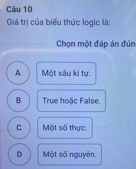 Giá trị của biểu thức logic là:
Chọn một đáp án đún
A Một xâu kí tự.
B True hoặc False.
C Một số thực.
D Một số nguyên.