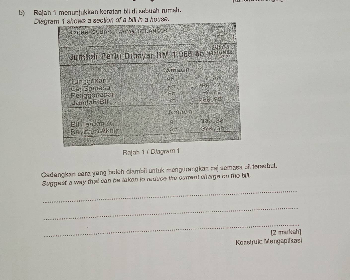 Rajah 1 menunjukkan keratan bil di sebuah rumah. 
Diag a bill in a house. 
Rajah 1 / Diagra 
Cadangkan cara yang boleh diambil untuk mengurangkan caj semasa bil tersebut. 
_ 
Suggest a way that can be taken to reduce the current charge on the bill. 
_ 
_ 
[2 markah] 
Konstruk: Mengaplikasi