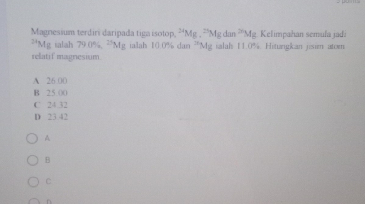 Magnesium terdiri daripada tiga isotop, ^24Mg, ^25Mgdan^(26)Mg Kelimpahan semula jadi^(24)Mg ialah 79.0% , ^25Mg ialah 10.0 % dan^(26)Mg ialah 11.0%. Hitungkan jisim atom
relatif magnesium.
A 26.00
B 25.00
C 24.32
D 23.42
A
B
C
n