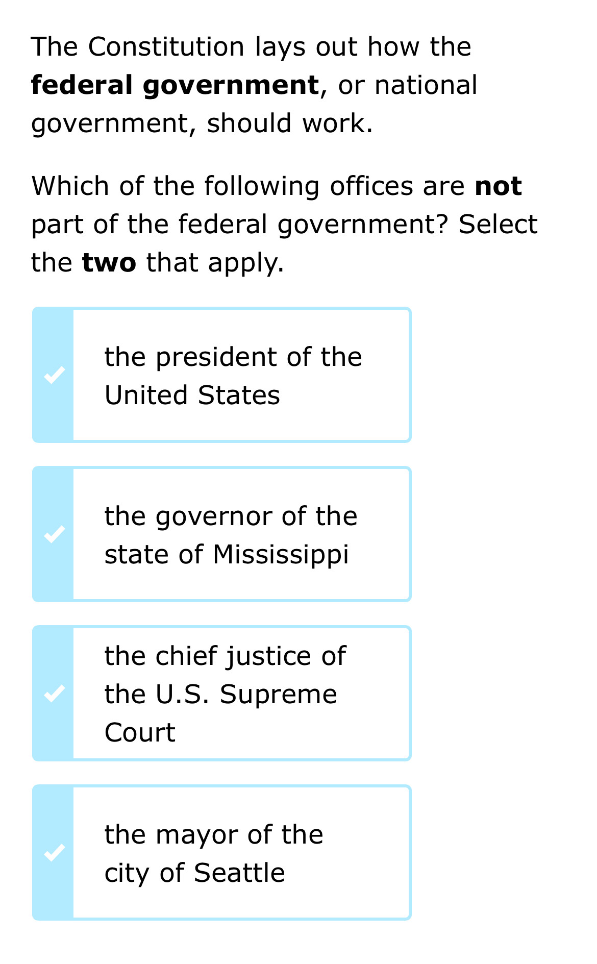 The Constitution lays out how the
federal government, or national
government, should work.
Which of the following offices are not
part of the federal government? Select
the two that apply.
the president of the
United States
the governor of the
state of Mississippi
the chief justice of
the U.S. Supreme
Court
the mayor of the
city of Seattle