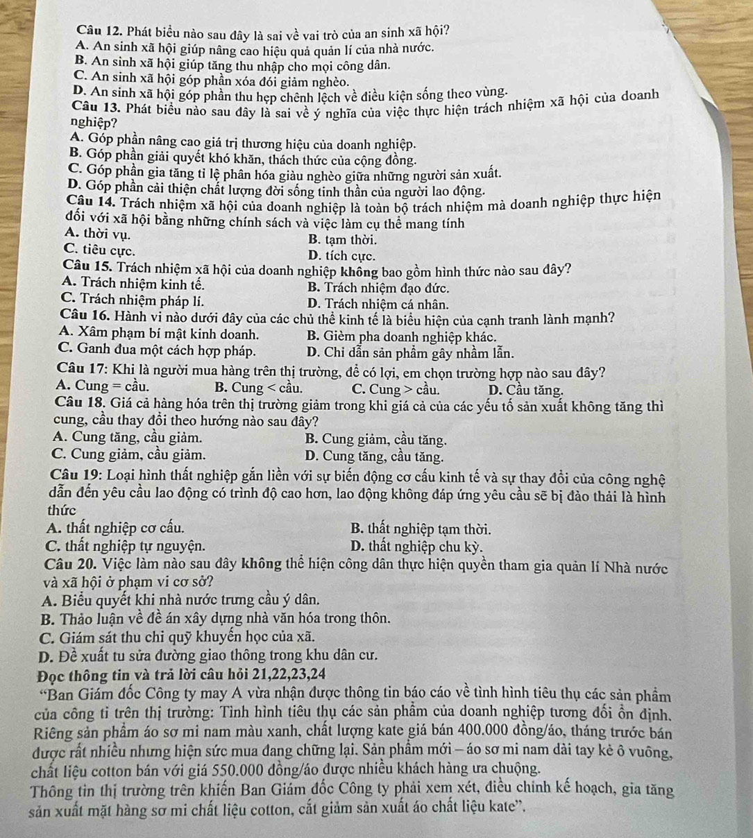 Phát biều nào sau đây là sai về vai trò của an sinh xã hội?
A. An sinh xã hội giúp nâng cao hiệu quả quản lí của nhà nước.
B. An sinh xã hội giúp tăng thu nhập cho mọi công dân.
C. An sinh xã hội góp phần xóa đói giảm nghèo.
D. An sinh xã hội góp phần thu hẹp chênh lệch về điều kiện sống theo vùng.
Câu 13. Phát biểu nào sau đây là sai về ý nghĩa của việc thực hiện trách nhiệm xã hội của doanh
nghiệp?
A. Góp phần nâng cao giá trị thương hiệu của doanh nghiệp.
B. Góp phần giải quyết khó khăn, thách thức của cộng đồng.
C. Góp phần gia tăng tỉ lệ phân hóa giàu nghèo giữa những người sản xuất.
D. Góp phần cải thiện chất lượng đời sống tinh thần của người lao động.
Câu 14. Trách nhiệm xã hội của doanh nghiệp là toàn bộ trách nhiệm mà doanh nghiệp thực hiện
đối với xã hội bằng những chính sách và việc làm cụ thể mang tính
A. thời vụ.
B. tạm thời.
C. tiêu cực. D. tích cực.
Câu 15. Trách nhiệm xã hội của doanh nghiệp khồng bao gồm hình thức nào sau dây?
A. Trách nhiệm kinh tế. B. Trách nhiệm đạo đức.
C. Trách nhiệm pháp lí. D. Trách nhiệm cá nhân.
Câu 16. Hành vi nào dưới đây của các chủ thể kinh tế là biểu hiện của cạnh tranh lành mạnh?
A. Xâm phạm bí mật kinh doanh. B. Gièm pha doanh nghiệp khác.
C. Ganh đua một cách hợp pháp. D. Chi dẫn sản phầm gây nhầm lẫn.
Câu 17: Khi là người mua hàng trên thị trường, đề có lợi, em chọn trường hợp nào sau đây?
A. Cung = cầu. B. Cung < cầu.  C. Cung > cầu. D. Cầu tăng.
Câu 18. Giá cả hàng hóa trên thị trường giảm trong khi giá cả của các yếu tố sản xuất không tăng thì
cung, cầu thay đổi theo hướng nào sau đây?
A. Cung tăng, cầu giảm. B. Cung giảm, cầu tăng.
C. Cung giảm, cầu giảm. D. Cung tăng, cầu tăng.
Câu 19: Loại hình thất nghiệp gắn liền với sự biến động cơ cấu kinh tế và sự thay đồi của công nghệ
dẫn đến yêu cầu lao động có trình độ cao hơn, lao động không đáp ứng yêu cầu sẽ bị đào thải là hình
thức
A. thất nghiệp cơ cấu. B. thất nghiệp tạm thời.
C. thất nghiệp tự nguyện. D. thất nghiệp chu kỳ.
Câu 20. Việc làm nào sau đây không thể hiện công dân thực hiện quyền tham gia quản lí Nhà nước
và xã hội ở phạm vi cơ sở?
A. Biểu quyết khi nhà nước trưng cầu ý dân.
B. Thảo luận về đề án xây dựng nhà văn hóa trong thôn.
C. Giám sát thu chỉ quỹ khuyền học của xã.
D. Đề xuất tu sửa đường giao thông trong khu dân cư.
Đọc thông tin và trả lời câu hỏi 21,22,23,24
'Ban Giám đốc Công ty may A vừa nhận được thông tin báo cáo về tình hình tiêu thụ các sản phầm
của công tỉ trên thị trường: Tình hình tiêu thụ các sản phầm của doanh nghiệp tương đối ổn định.
Riêng sản phẩm áo sơ mi nam màu xanh, chất lượng kate giá bán 400.000 đồng/áo, tháng trước bán
được rất nhiều nhưng hiện sức mua đang chững lại. Sản phầm mới - áo sơ mi nam dài tay kẻ ô vuông,
chất liệu cotton bán với giá 550.000 đồng/áo được nhiều khách hàng ưa chuộng.
Thông tin thị trường trên khiến Ban Giám đốc Công ty phải xem xét, điều chính kế hoạch, gia tăng
sản xuất mặt hàng sơ mi chất liệu cotton, cắt giảm sản xuất áo chất liệu kate”.