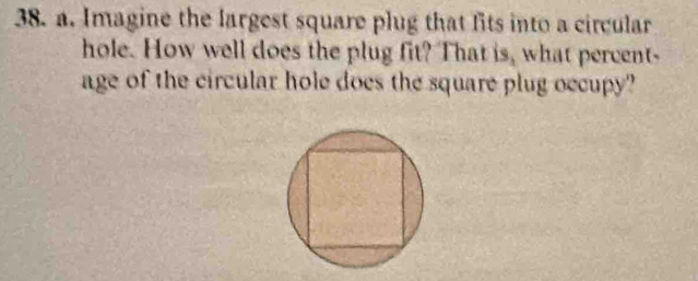 Imagine the largest square plug that fits into a circular 
hole. How well does the plug fit? That is, what percent- 
age of the circular hole does the square plug occupy?