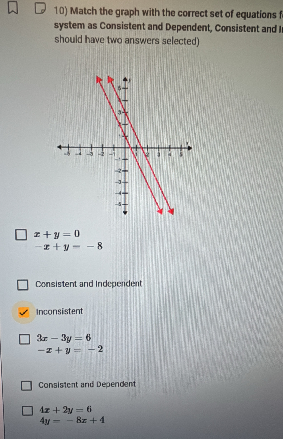 Match the graph with the correct set of equations f
system as Consistent and Dependent, Consistent and I
should have two answers selected)
x+y=0
-x+y=-8
Consistent and Independent
Inconsistent
3x-3y=6
-x+y=-2
Consistent and Dependent
4x+2y=6
4y=-8x+4